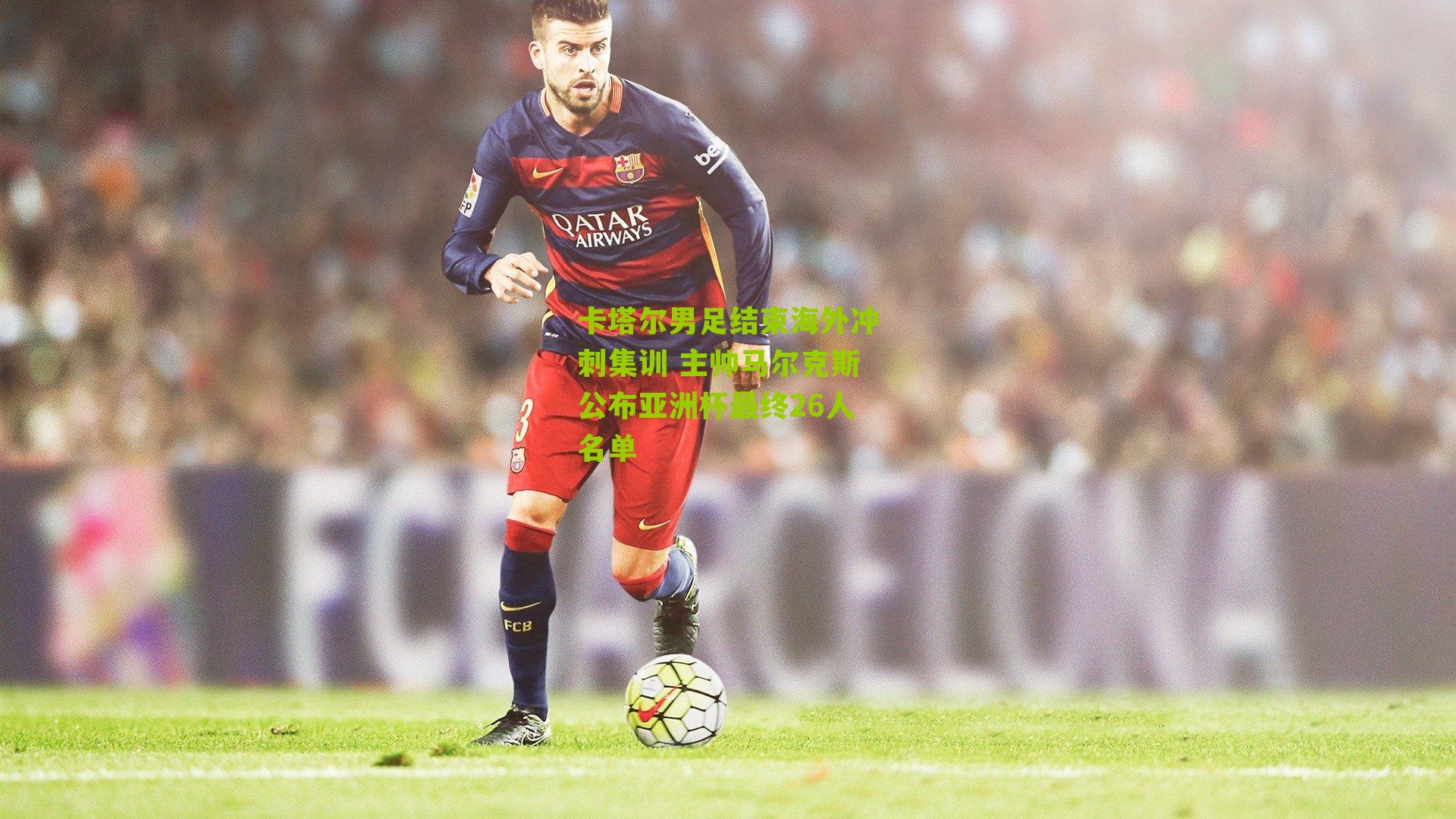 卡塔尔男足结束海外冲刺集训 主帅马尔克斯公布亚洲杯最终26人名单